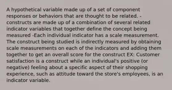 A hypothetical variable made up of a set of component responses or behaviors that are thought to be related. -constructs are made up of a combination of several related indicator variables that together define the concept being measured -Each individual indicator has a scale measurement. The construct being studied is indirectly measured by obtaining scale measurements on each of the indicators and adding them together to get an overall score for the construct EX: Customer satisfaction is a construct while an individual's positive (or negative) feeling about a specific aspect of their shopping experience, such as attitude toward the store's employees, is an indicator variable.