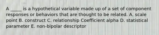 A _____ is a hypothetical variable made up of a set of component responses or behaviors that are thought to be related. A. scale point B. construct C. relationship Coefficient alpha D. statistical parameter E. non-bipolar descriptor