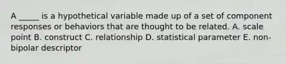 A _____ is a hypothetical variable made up of a set of component responses or behaviors that are thought to be related. A. scale point B. construct C. relationship D. statistical parameter E. non-bipolar descriptor