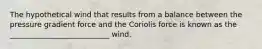 The hypothetical wind that results from a balance between the pressure gradient force and the Coriolis force is known as the ___________________________ wind.