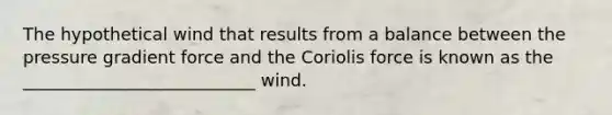 The hypothetical wind that results from a balance between the pressure gradient force and the Coriolis force is known as the ___________________________ wind.