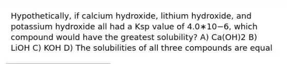 Hypothetically, if calcium hydroxide, lithium hydroxide, and potassium hydroxide all had a Ksp value of 4.0∗10−6, which compound would have the greatest solubility? A) Ca(OH)2 B) LiOH C) KOH D) The solubilities of all three compounds are equal