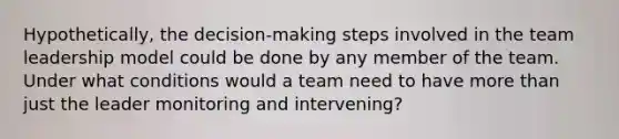 Hypothetically, the decision-making steps involved in the team leadership model could be done by any member of the team. Under what conditions would a team need to have more than just the leader monitoring and intervening?