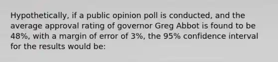 Hypothetically, if a public opinion poll is conducted, and the average approval rating of governor Greg Abbot is found to be 48%, with a margin of error of 3%, the 95% confidence interval for the results would be: