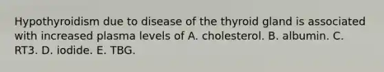 Hypothyroidism due to disease of the thyroid gland is associated with increased plasma levels of A. cholesterol. B. albumin. C. RT3. D. iodide. E. TBG.