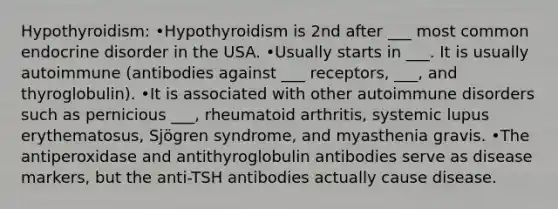 Hypothyroidism: •Hypothyroidism is 2nd after ___ most common endocrine disorder in the USA. •Usually starts in ___. It is usually autoimmune (antibodies against ___ receptors, ___, and thyroglobulin). •It is associated with other autoimmune disorders such as pernicious ___, rheumatoid arthritis, systemic lupus erythematosus, Sjögren syndrome, and myasthenia gravis. •The antiperoxidase and antithyroglobulin antibodies serve as disease markers, but the anti-TSH antibodies actually cause disease.