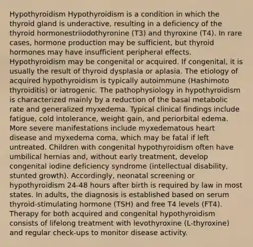 Hypothyroidism Hypothyroidism is a condition in which the thyroid gland is underactive, resulting in a deficiency of the thyroid hormonestriiodothyronine (T3) and thyroxine (T4). In rare cases, hormone production may be sufficient, but thyroid hormones may have insufficient peripheral effects. Hypothyroidism may be congenital or acquired. If congenital, it is usually the result of thyroid dysplasia or aplasia. The etiology of acquired hypothyroidism is typically autoimmune (Hashimoto thyroiditis) or iatrogenic. The pathophysiology in hypothyroidism is characterized mainly by a reduction of the basal metabolic rate and generalized myxedema. Typical clinical findings include fatigue, cold intolerance, weight gain, and periorbital edema. More severe manifestations include myxedematous heart disease and myxedema coma, which may be fatal if left untreated. Children with congenital hypothyroidism often have umbilical hernias and, without early treatment, develop congenital iodine deficiency syndrome (intellectual disability, stunted growth). Accordingly, neonatal screening or hypothyroidism 24-48 hours after birth is required by law in most states. In adults, the diagnosis is established based on serum thyroid-stimulating hormone (TSH) and free T4 levels (FT4). Therapy for both acquired and congenital hypothyroidism consists of lifelong treatment with levothyroxine (L-thyroxine) and regular check-ups to monitor disease activity.