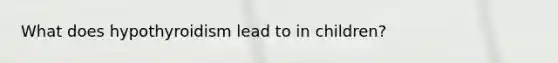 What does hypothyroidism lead to in children?