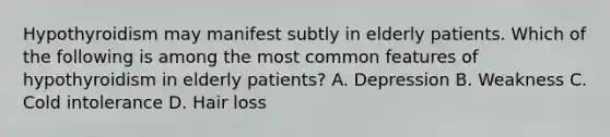 Hypothyroidism may manifest subtly in elderly patients. Which of the following is among the most common features of hypothyroidism in elderly patients? A. Depression B. Weakness C. Cold intolerance D. Hair loss