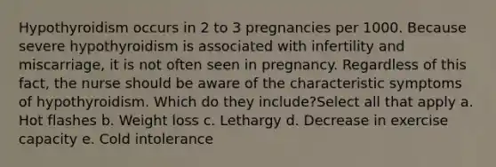 Hypothyroidism occurs in 2 to 3 pregnancies per 1000. Because severe hypothyroidism is associated with infertility and miscarriage, it is not often seen in pregnancy. Regardless of this fact, the nurse should be aware of the characteristic symptoms of hypothyroidism. Which do they include?Select all that apply a. Hot flashes b. Weight loss c. Lethargy d. Decrease in exercise capacity e. Cold intolerance