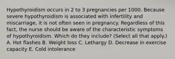 Hypothyroidism occurs in 2 to 3 pregnancies per 1000. Because severe hypothyroidism is associated with infertility and miscarriage, it is not often seen in pregnancy. Regardless of this fact, the nurse should be aware of the characteristic symptoms of hypothyroidism. Which do they include? (Select all that apply.) A. Hot flashes B. Weight loss C. Lethargy D. Decrease in exercise capacity E. Cold intolerance