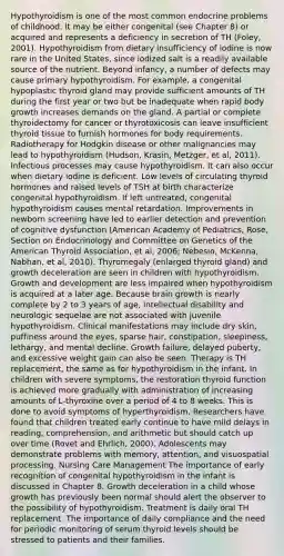 Hypothyroidism is one of the most common endocrine problems of childhood. It may be either congenital (see Chapter 8) or acquired and represents a deficiency in secretion of TH (Foley, 2001). Hypothyroidism from dietary insufficiency of iodine is now rare in the United States, since iodized salt is a readily available source of the nutrient. Beyond infancy, a number of defects may cause primary hypothyroidism. For example, a congenital hypoplastic thyroid gland may provide sufficient amounts of TH during the first year or two but be inadequate when rapid body growth increases demands on the gland. A partial or complete thyroidectomy for cancer or thyrotoxicosis can leave insufficient thyroid tissue to furnish hormones for body requirements. Radiotherapy for Hodgkin disease or other malignancies may lead to hypothyroidism (Hudson, Krasin, Metzger, et al, 2011). Infectious processes may cause hypothyroidism. It can also occur when dietary iodine is deficient. Low levels of circulating thyroid hormones and raised levels of TSH at birth characterize congenital hypothyroidism. If left untreated, congenital hypothyroidism causes mental retardation. Improvements in newborn screening have led to earlier detection and prevention of cognitive dysfunction (American Academy of Pediatrics, Rose, Section on Endocrinology and Committee on Genetics of the American Thyroid Association, et al, 2006; Nebesio, McKenna, Nabhan, et al, 2010). Thyromegaly (enlarged thyroid gland) and growth deceleration are seen in children with hypothyroidism. Growth and development are less impaired when hypothyroidism is acquired at a later age. Because brain growth is nearly complete by 2 to 3 years of age, intellectual disability and neurologic sequelae are not associated with juvenile hypothyroidism. Clinical manifestations may include dry skin, puffiness around the eyes, sparse hair, constipation, sleepiness, lethargy, and mental decline. Growth failure, delayed puberty, and excessive weight gain can also be seen. Therapy is TH replacement, the same as for hypothyroidism in the infant. In children with severe symptoms, the restoration thyroid function is achieved more gradually with administration of increasing amounts of L-thyroxine over a period of 4 to 8 weeks. This is done to avoid symptoms of hyperthyroidism. Researchers have found that children treated early continue to have mild delays in reading, comprehension, and arithmetic but should catch up over time (Rovet and Ehrlich, 2000). Adolescents may demonstrate problems with memory, attention, and visuospatial processing. Nursing Care Management The importance of early recognition of congenital hypothyroidism in the infant is discussed in Chapter 8. Growth deceleration in a child whose growth has previously been normal should alert the observer to the possibility of hypothyroidism. Treatment is daily oral TH replacement. The importance of daily compliance and the need for periodic monitoring of serum thyroid levels should be stressed to patients and their families.