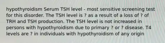 hypothyroidism Serum TSH level - most sensitive screening test for this disorder. The TSH level is ? as a result of a loss of ? of TRH and TSH production. The TSH level is not increased in persons with hypothyroidism due to primary ? or ? disease. T4 levels are ? in individuals with hypothyroidism of any origin