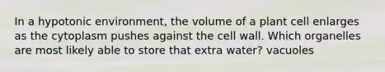 In a hypotonic environment, the volume of a plant cell enlarges as the cytoplasm pushes against the cell wall. Which organelles are most likely able to store that extra water? vacuoles