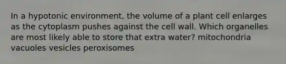 In a hypotonic environment, the volume of a plant cell enlarges as the cytoplasm pushes against the cell wall. Which organelles are most likely able to store that extra water? mitochondria vacuoles vesicles peroxisomes