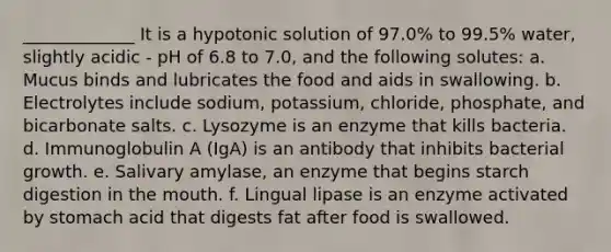 _____________ It is a hypotonic solution of 97.0% to 99.5% water, slightly acidic - pH of 6.8 to 7.0, and the following solutes: a. Mucus binds and lubricates the food and aids in swallowing. b. Electrolytes include sodium, potassium, chloride, phosphate, and bicarbonate salts. c. Lysozyme is an enzyme that kills bacteria. d. Immunoglobulin A (IgA) is an antibody that inhibits bacterial growth. e. Salivary amylase, an enzyme that begins starch digestion in the mouth. f. Lingual lipase is an enzyme activated by stomach acid that digests fat after food is swallowed.