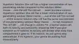 Hypotonic Solution (the cell has a higher concentration of non-penetrating solutes compared to the solution) Water moves.....into the cell The cell will .....swell (increase volume) Hypertonic Solution (the cell has a lower concentration of non-penetrating solutes) Water moves .....out of the cell The cell will .....shrink Isotonic Solution (the cell has the same concentration of non-penetrating solutes) Water moves .....no net movement The cell will .....not change in volume For a normal status cell, both its tonicity and osmolarity should be 300 If you give someone an IV solution its tonicity will dictate what body fluid compartment it goes to. If its isotonic, its just gonna stay extracellular. If its hyptonic, your gonna be pushing fluid intracellularly.