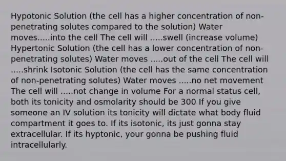 Hypotonic Solution (the cell has a higher concentration of non-penetrating solutes compared to the solution) Water moves.....into the cell The cell will .....swell (increase volume) Hypertonic Solution (the cell has a lower concentration of non-penetrating solutes) Water moves .....out of the cell The cell will .....shrink Isotonic Solution (the cell has the same concentration of non-penetrating solutes) Water moves .....no net movement The cell will .....not change in volume For a normal status cell, both its tonicity and osmolarity should be 300 If you give someone an IV solution its tonicity will dictate what body fluid compartment it goes to. If its isotonic, its just gonna stay extracellular. If its hyptonic, your gonna be pushing fluid intracellularly.