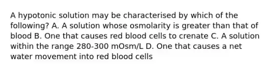 A hypotonic solution may be characterised by which of the following? A. A solution whose osmolarity is greater than that of blood B. One that causes red blood cells to crenate C. A solution within the range 280-300 mOsm/L D. One that causes a net water movement into red blood cells