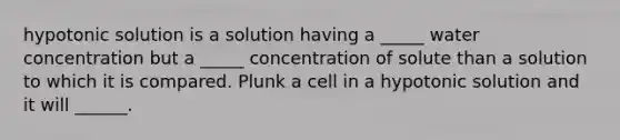 hypotonic solution is a solution having a _____ water concentration but a _____ concentration of solute than a solution to which it is compared. Plunk a cell in a hypotonic solution and it will ______.