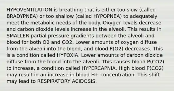 HYPOVENTILATION is breathing that is either too slow (called BRADYPNEA) or too shallow (called HYPOPNEA) to adequately meet the metabolic needs of the body. Oxygen levels decrease and carbon dioxide levels increase in the alveoli. This results in SMALLER partial pressure gradients between the alveoli and blood for both O2 and CO2. Lower amounts of oxygen diffuse from the alveoli into the blood, and blood P(O2) decreases. This is a condition called HYPOXIA. Lower amounts of carbon dioxide diffuse from the blood into the alveoli. This causes blood P(CO2) to increase, a condition called HYPERCAPNIA. High blood P(CO2) may result in an increase in blood H+ concentration. This shift may lead to RESPIRATORY ACIDOSIS.