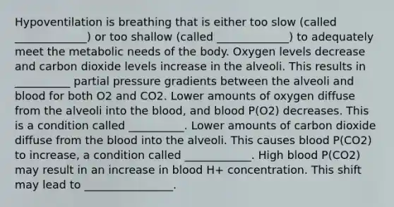 Hypoventilation is breathing that is either too slow (called _____________) or too shallow (called _____________) to adequately meet the metabolic needs of the body. Oxygen levels decrease and carbon dioxide levels increase in the alveoli. This results in __________ partial pressure gradients between the alveoli and blood for both O2 and CO2. Lower amounts of oxygen diffuse from the alveoli into the blood, and blood P(O2) decreases. This is a condition called __________. Lower amounts of carbon dioxide diffuse from the blood into the alveoli. This causes blood P(CO2) to increase, a condition called ____________. High blood P(CO2) may result in an increase in blood H+ concentration. This shift may lead to ________________.