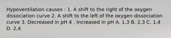 Hypoventilation causes : 1. A shift to the right of the oxygen dissociation curve 2. A shift to the left of the oxygen dissociation curve 3. Decreased in pH 4 . Increased in pH A. 1,3 B. 2,3 C. 1,4 D. 2,4