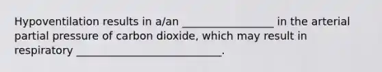 Hypoventilation results in a/an _________________ in the arterial partial pressure of carbon dioxide, which may result in respiratory ___________________________.