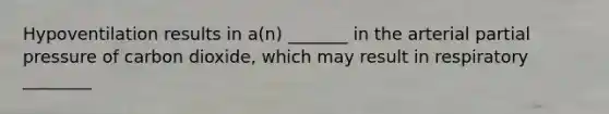 Hypoventilation results in a(n) _______ in the arterial partial pressure of carbon dioxide, which may result in respiratory ________