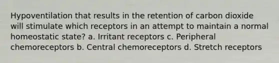 Hypoventilation that results in the retention of carbon dioxide will stimulate which receptors in an attempt to maintain a normal homeostatic state? a. Irritant receptors c. Peripheral chemoreceptors b. Central chemoreceptors d. Stretch receptors