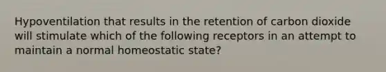 Hypoventilation that results in the retention of carbon dioxide will stimulate which of the following receptors in an attempt to maintain a normal homeostatic state?