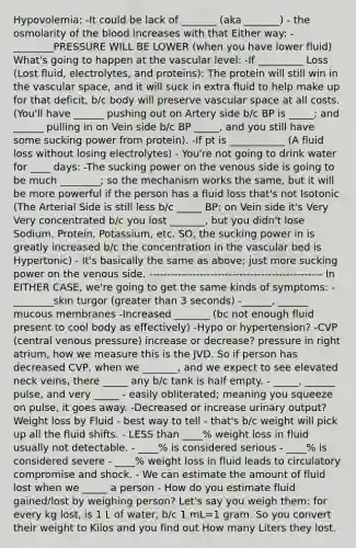 Hypovolemia: -It could be lack of _______ (aka _______) - the osmolarity of the blood increases with that Either way: - ________PRESSURE WILL BE LOWER (when you have lower fluid) What's going to happen at the vascular level: -If _________ Loss (Lost fluid, electrolytes, and proteins): The protein will still win in the vascular space, and it will suck in extra fluid to help make up for that deficit, b/c body will preserve vascular space at all costs. (You'll have ______ pushing out on Artery side b/c BP is _____; and ______ pulling in on Vein side b/c BP _____, and you still have some sucking power from protein). -If pt is ___________ (A fluid loss without losing electrolytes) - You're not going to drink water for ____ days: -The sucking power on the venous side is going to be much ________; so the mechanism works the same, but it will be more powerful if the person has a fluid loss that's not Isotonic (The Arterial Side is still less b/c _____ BP; on Vein side it's Very Very concentrated b/c you lost _______, but you didn't lose Sodium, Protein, Potassium, etc. SO, the sucking power in is greatly increased b/c the concentration in the vascular bed is Hypertonic) - It's basically the same as above; just more sucking power on the venous side. ------------------------------------------------ In EITHER CASE, we're going to get the same kinds of symptoms: - ________skin turgor (greater than 3 seconds) -______, ______ mucous membranes -Increased _______ (bc not enough fluid present to cool body as effectively) -Hypo or hypertension? -CVP (central venous pressure) increase or decrease? pressure in right atrium, how we measure this is the JVD. So if person has decreased CVP, when we _______, and we expect to see elevated neck veins, there _____ any b/c tank is half empty. - _____, ______ pulse, and very _____ - easily obliterated; meaning you squeeze on pulse, it goes away. -Decreased or increase urinary output? Weight loss by Fluid - best way to tell - that's b/c weight will pick up all the fluid shifts. - LESS than ____% weight loss in fluid usually not detectable. - ____% is considered serious - ____% is considered severe - ____% weight loss in fluid leads to circulatory compromise and shock. - We can estimate the amount of fluid lost when we _____ a person - How do you estimate fluid gained/lost by weighing person? Let's say you weigh them: for every kg lost, is 1 L of water, b/c 1 mL=1 gram. So you convert their weight to Kilos and you find out How many Liters they lost.