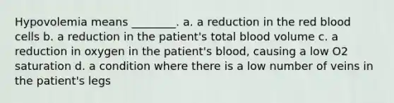 Hypovolemia means ________. a. a reduction in the red blood cells b. a reduction in the patient's total blood volume c. a reduction in oxygen in the patient's blood, causing a low O2 saturation d. a condition where there is a low number of veins in the patient's legs