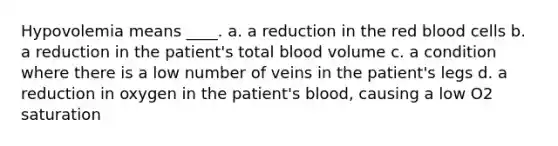 Hypovolemia means ____. a. a reduction in the red blood cells b. a reduction in the patient's total blood volume c. a condition where there is a low number of veins in the patient's legs d. a reduction in oxygen in the patient's blood, causing a low O2 saturation