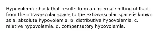 Hypovolemic shock that results from an internal shifting of fluid from the intravascular space to the extravascular space is known as a. absolute hypovolemia. b. distributive hypovolemia. c. relative hypovolemia. d. compensatory hypovolemia.