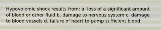 Hypovolemic shock results from: a. loss of a significant amount of blood or other fluid b. damage to nervous system c. damage to blood vessels d. failure of heart to pump sufficient blood