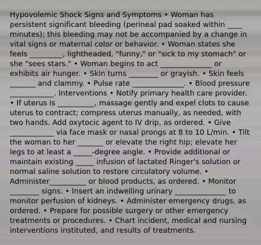 Hypovolemic Shock Signs and Symptoms • Woman has persistent significant bleeding (perineal pad soaked within ____ minutes); this bleeding may not be accompanied by a change in vital signs or maternal color or behavior. • Woman states she feels _________, lightheaded, "funny," or "sick to my stomach" or she "sees stars." • Woman begins to act ______________ or exhibits air hunger. • Skin turns ________ or grayish. • Skin feels _______ and clammy. • Pulse rate ______________. • Blood pressure ____________. Interventions • Notify primary health care provider. • If uterus is __________, massage gently and expel clots to cause uterus to contract; compress uterus manually, as needed, with two hands. Add oxytocic agent to IV drip, as ordered. • Give ____________ via face mask or nasal prongs at 8 to 10 L/min. • Tilt the woman to her _______ or elevate the right hip; elevate her legs to at least a _____-degree angle. • Provide additional or maintain existing _____ infusion of lactated Ringer's solution or normal saline solution to restore circulatory volume. • Administer__________ or blood products, as ordered. • Monitor ________ signs. • Insert an indwelling urinary ______________ to monitor perfusion of kidneys. • Administer emergency drugs, as ordered. • Prepare for possible surgery or other emergency treatments or procedures. • Chart incident, medical and nursing interventions instituted, and results of treatments.