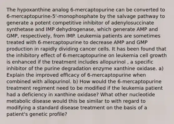 The hypoxanthine analog 6-mercaptopurine can be converted to 6-mercaptopurine-5'-monophosphate by the salvage pathway to generate a potent competitive inhibitor of adenylosuccinate synthetase and IMP dehydrogenase, which generate AMP and GMP, respectively, from IMP. Leukemia patients are sometimes treated with 6-mercaptopurine to decrease AMP and GMP production in rapidly dividing cancer cells. It has been found that the inhibitory effect of 6-mercaptopurine on leukemia cell growth is enhanced if the treatment includes allopurinol , a specific inhibitor of the purine degradation enzyme xanthine oxidase. a) Explain the improved efficacy of 6-mercaptopurine when combined with allopurinol. b) How would the 6-mercaptopurine treatment regiment need to be modified if the leukemia patient had a deficiency in xanthine oxidase? What other nucleotide metabolic disease would this be similar to with regard to modifying a standard disease treatment on the basis of a patient's genetic profile?