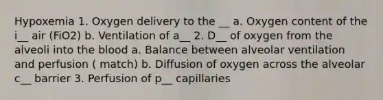 Hypoxemia 1. Oxygen delivery to the __ a. Oxygen content of the i__ air (FiO2) b. Ventilation of a__ 2. D__ of oxygen from the alveoli into the blood a. Balance between alveolar ventilation and perfusion ( match) b. Diffusion of oxygen across the alveolar c__ barrier 3. Perfusion of p__ capillaries