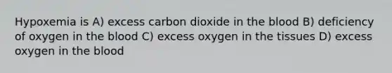 Hypoxemia is A) excess carbon dioxide in the blood B) deficiency of oxygen in the blood C) excess oxygen in the tissues D) excess oxygen in the blood