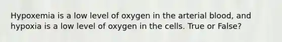 Hypoxemia is a low level of oxygen in the arterial blood, and hypoxia is a low level of oxygen in the cells. True or False?