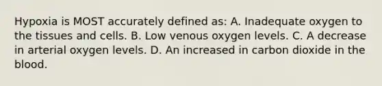 Hypoxia is MOST accurately defined as: A. Inadequate oxygen to the tissues and cells. B. Low venous oxygen levels. C. A decrease in arterial oxygen levels. D. An increased in carbon dioxide in the blood.