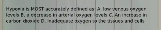 Hypoxia is MOST accurately defined as: A. low venous oxygen levels B. a decrease in arterial oxygen levels C. An increase in carbon dioxide D. Inadequate oxygen to the tissues and cells