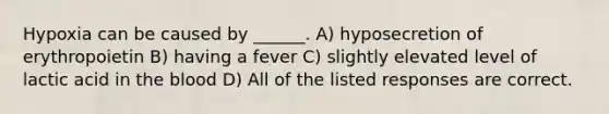 Hypoxia can be caused by ______. A) hyposecretion of erythropoietin B) having a fever C) slightly elevated level of lactic acid in <a href='https://www.questionai.com/knowledge/k7oXMfj7lk-the-blood' class='anchor-knowledge'>the blood</a> D) All of the listed responses are correct.