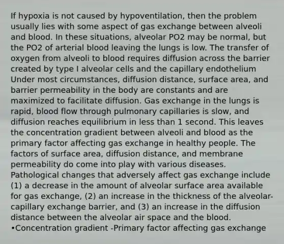 If hypoxia is not caused by hypoventilation, then the problem usually lies with some aspect of gas exchange between alveoli and blood. In these situations, alveolar PO2 may be normal, but the PO2 of arterial blood leaving the lungs is low. The transfer of oxygen from alveoli to blood requires diffusion across the barrier created by type I alveolar cells and the capillary endothelium Under most circumstances, diffusion distance, surface area, and barrier permeability in the body are constants and are maximized to facilitate diffusion. Gas exchange in the lungs is rapid, blood flow through pulmonary capillaries is slow, and diffusion reaches equilibrium in less than 1 second. This leaves the concentration gradient between alveoli and blood as the primary factor affecting gas exchange in healthy people. The factors of surface area, diffusion distance, and membrane permeability do come into play with various diseases. Pathological changes that adversely affect gas exchange include (1) a decrease in the amount of alveolar surface area available for gas exchange, (2) an increase in the thickness of the alveolar-capillary exchange barrier, and (3) an increase in the diffusion distance between the alveolar air space and the blood. •Concentration gradient -Primary factor affecting gas exchange