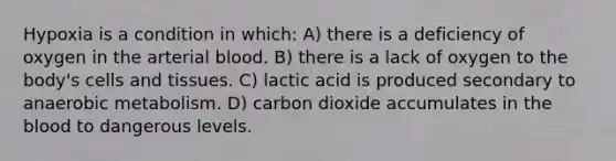 Hypoxia is a condition in which: A) there is a deficiency of oxygen in the arterial blood. B) there is a lack of oxygen to the body's cells and tissues. C) lactic acid is produced secondary to anaerobic metabolism. D) carbon dioxide accumulates in the blood to dangerous levels.