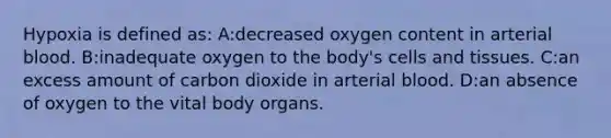 Hypoxia is defined as: A:decreased oxygen content in arterial blood. B:inadequate oxygen to the body's cells and tissues. C:an excess amount of carbon dioxide in arterial blood. D:an absence of oxygen to the vital body organs.