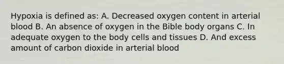 Hypoxia is defined as: A. Decreased oxygen content in arterial blood B. An absence of oxygen in the Bible body organs C. In adequate oxygen to the body cells and tissues D. And excess amount of carbon dioxide in arterial blood