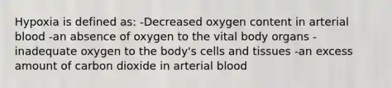 Hypoxia is defined as: -Decreased oxygen content in arterial blood -an absence of oxygen to the vital body organs -inadequate oxygen to the body's cells and tissues -an excess amount of carbon dioxide in arterial blood