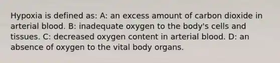 Hypoxia is defined as: A: an excess amount of carbon dioxide in arterial blood. B: inadequate oxygen to the body's cells and tissues. C: decreased oxygen content in arterial blood. D: an absence of oxygen to the vital body organs.